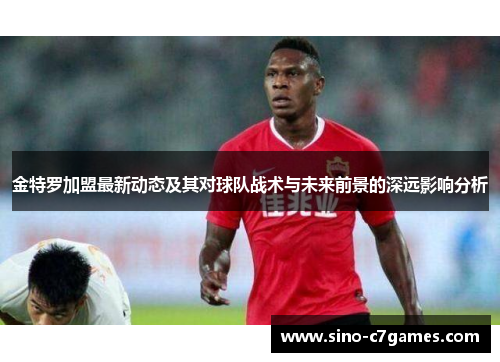 金特罗加盟最新动态及其对球队战术与未来前景的深远影响分析
