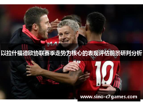 以拉什福德欧协联赛季走势为核心的表现评估前景研判分析 以拉什福德欧协联赛季走势为核心的表现评估前景研判分析