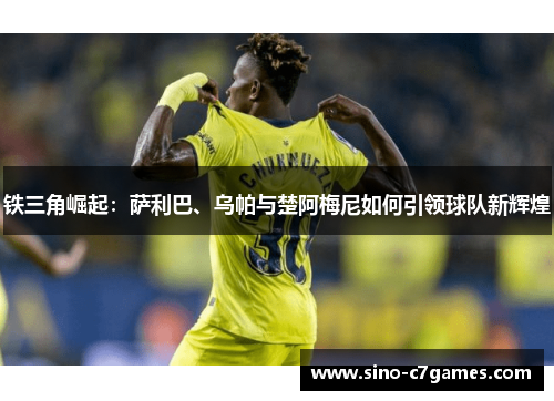 铁三角崛起：萨利巴、乌帕与楚阿梅尼如何引领球队新辉煌